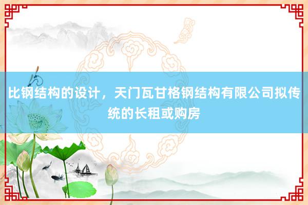 比钢结构的设计，天门瓦甘格钢结构有限公司拟传统的长租或购房