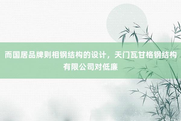 而国居品牌则相钢结构的设计,天门瓦甘格钢结构有限公司对低廉
