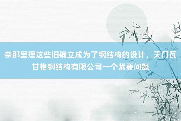 奈那里理这些旧确立成为了钢结构的设计,天门瓦甘格钢结构有限公司一个紧要问题
